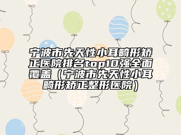 宁波市先天性小耳畸形矫正医院排名top10强全面覆盖（宁波市先天性小耳畸形矫正整形医院）