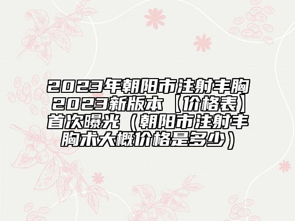 2023年朝阳市注射丰胸2023新版本【价格表】首次曝光（朝阳市注射丰胸术大概价格是多少）