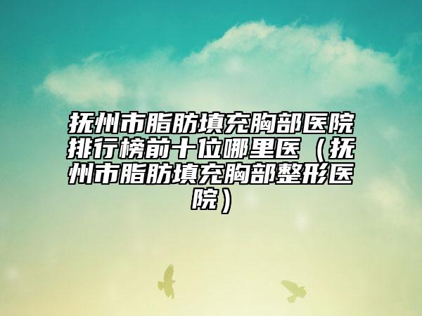 抚州市脂肪填充胸部医院排行榜前十位哪里医（抚州市脂肪填充胸部整形医院）