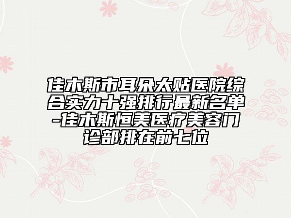 佳木斯市耳朵太贴医院综合实力十强排行最新名单-佳木斯恒美医疗美容门诊部排在前七位