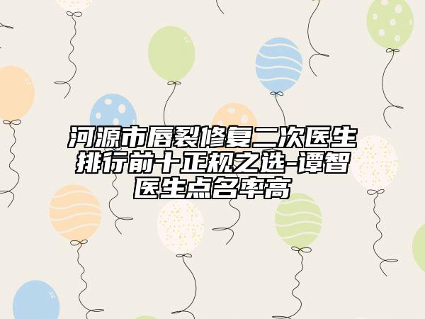 河源市唇裂修复二次医生排行前十正规之选-谭智医生点名率高