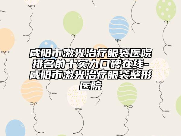 咸阳市激光治疗眼袋医院排名前十实力口碑在线-咸阳市激光治疗眼袋整形医院