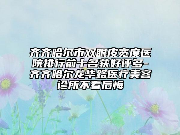 齐齐哈尔市双眼皮宽度医院排行前十名获好评多-齐齐哈尔龙华路医疗美容诊所不看后悔