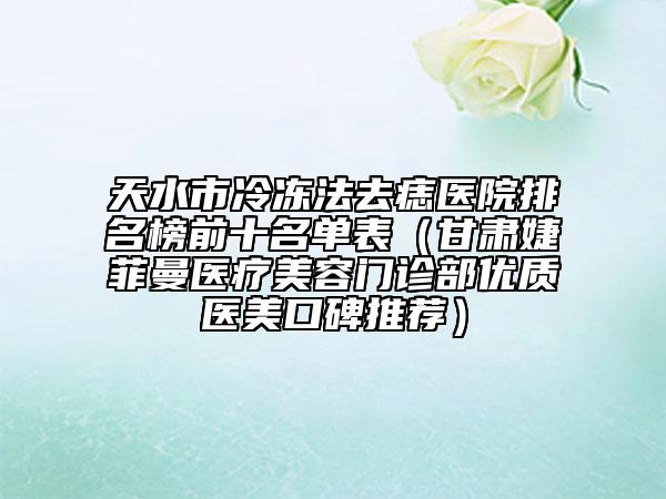 天水市冷冻法去痣医院排名榜前十名单表（甘肃婕菲曼医疗美容门诊部优质医美口碑推荐）