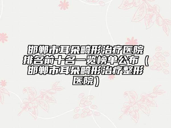 邯郸市耳朵畸形治疗医院排名前十名一览榜单公布（邯郸市耳朵畸形治疗整形医院）
