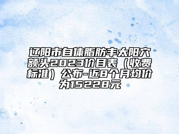 辽阳市自体脂肪丰太阳穴额头2023价目表（收费标准）公布-近8个月均价为15228元