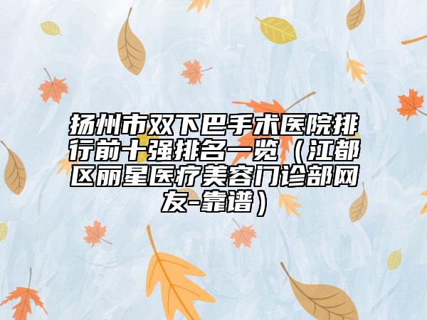 扬州市双下巴手术医院排行前十强排名一览（江都区丽星医疗美容门诊部网友-靠谱）