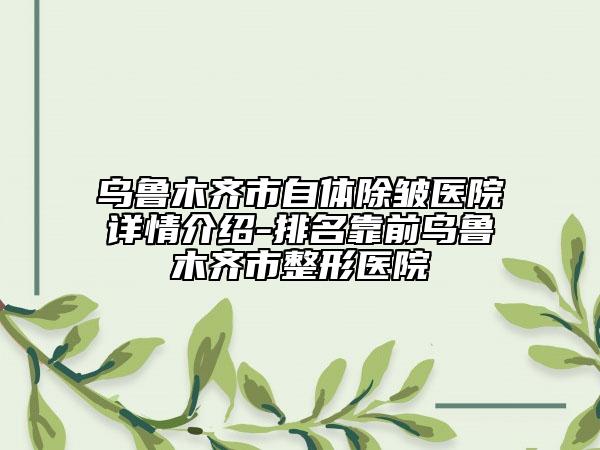 乌鲁木齐市自体除皱医院详情介绍-排名靠前乌鲁木齐市整形医院