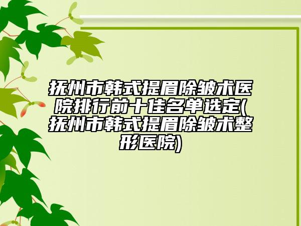 抚州市韩式提眉除皱术医院排行前十佳名单选定(抚州市韩式提眉除皱术整形医院)