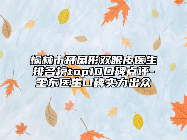 榆林市开扇形双眼皮医生排名榜top10口碑点评-王东医生口碑实力出众