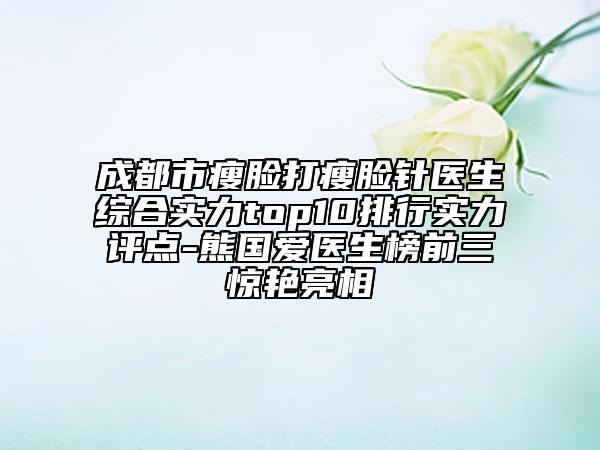 成都市瘦脸打瘦脸针医生综合实力top10排行实力评点-熊国爱医生榜前三惊艳亮相