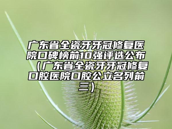广东省全瓷牙牙冠修复医院口碑榜前10强评选公布（广东省全瓷牙牙冠修复口腔医院口腔公立名列前三）