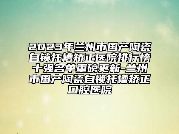 2023年兰州市国产陶瓷自锁托槽矫正医院排行榜十强名单重磅更新-兰州市国产陶瓷自锁托槽矫正口腔医院