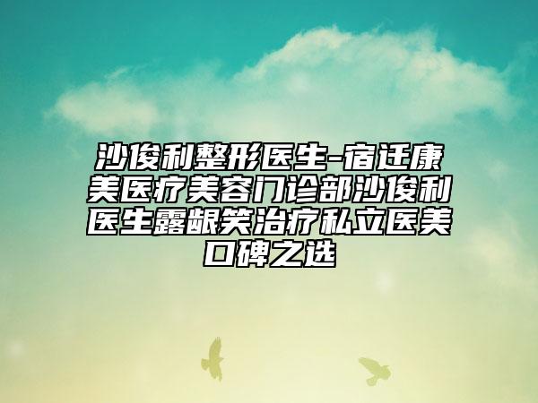 沙俊利整形医生-宿迁康美医疗美容门诊部沙俊利医生露龈笑治疗私立医美口碑之选