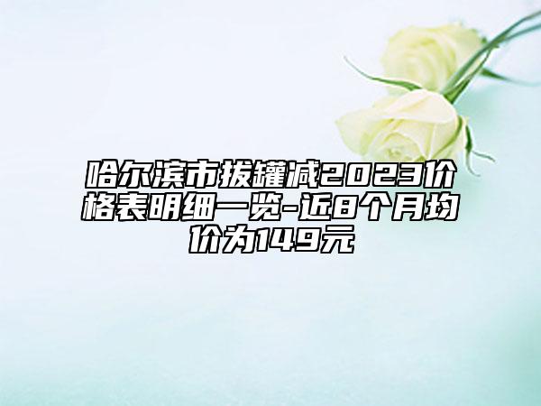 哈尔滨市拔罐减2023价格表明细一览-近8个月均价为149元