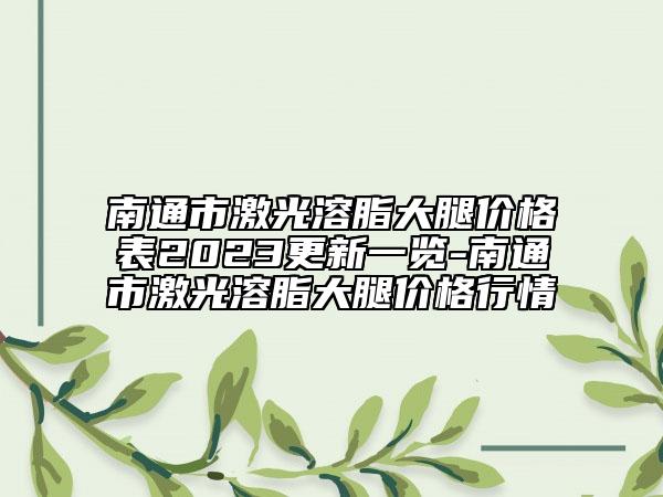 南通市激光溶脂大腿价格表2023更新一览-南通市激光溶脂大腿价格行情