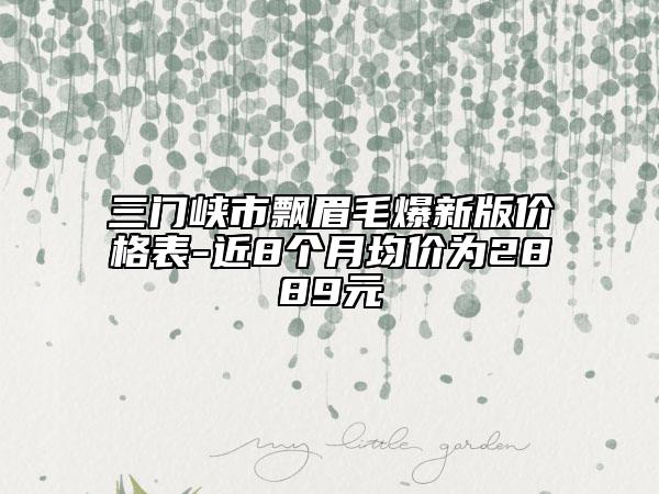 三门峡市飘眉毛爆新版价格表-近8个月均价为2889元