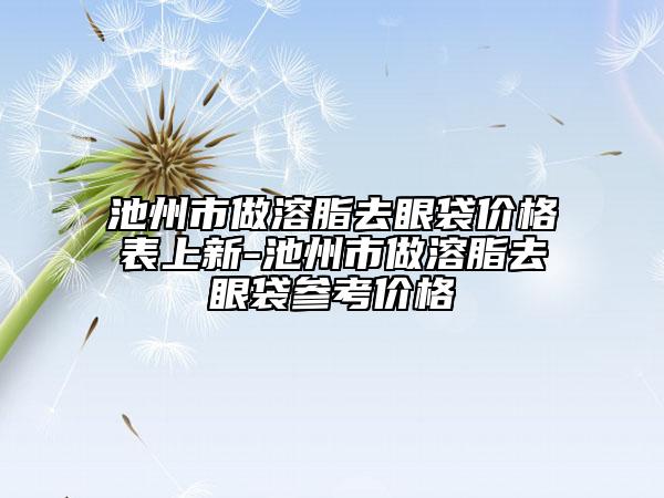 池州市做溶脂去眼袋价格表上新-池州市做溶脂去眼袋参考价格