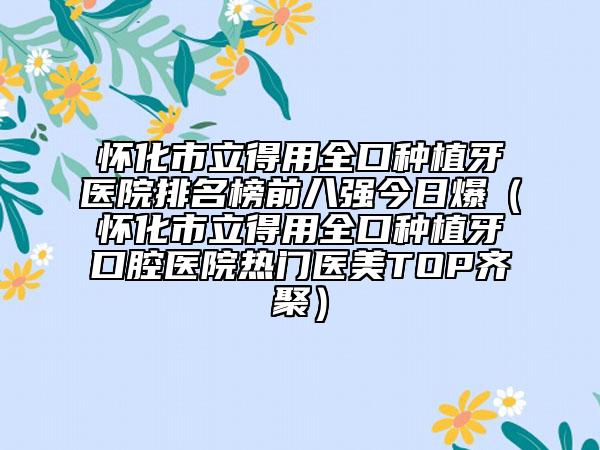 怀化市立得用全口种植牙医院排名榜前八强今日爆（怀化市立得用全口种植牙口腔医院热门医美TOP齐聚）