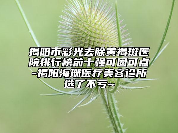 揭阳市彩光去除黄褐斑医院排行榜前十强可圈可点-揭阳海珊医疗美容诊所选了不亏~