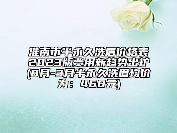 淮南市半永久洗眉价格表2023版费用新趋势出炉(8月-3月半永久洗眉均价为：468元)