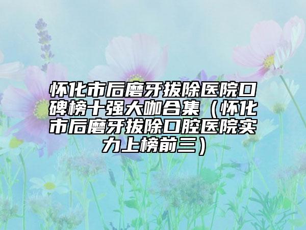 怀化市后磨牙拔除医院口碑榜十强大咖合集（怀化市后磨牙拔除口腔医院实力上榜前三）