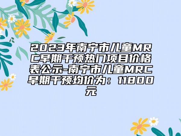 2023年南宁市儿童MRC早期干预热门项目价格表公示-南宁市儿童MRC早期干预均价为：11800元