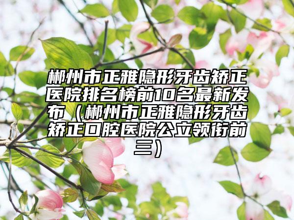 郴州市正雅隐形牙齿矫正医院排名榜前10名最新发布（郴州市正雅隐形牙齿矫正口腔医院公立领衔前三）