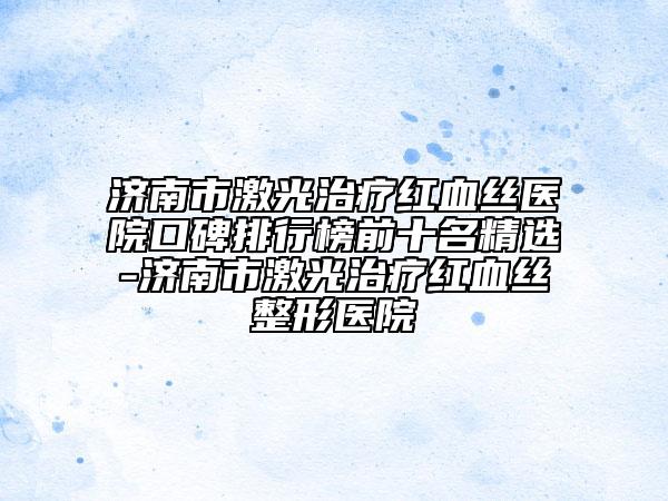 济南市激光治疗红血丝医院口碑排行榜前十名精选-济南市激光治疗红血丝整形医院