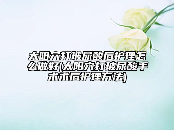 太阳穴打玻尿酸后护理怎么做好(太阳穴打玻尿酸手术术后护理方法)