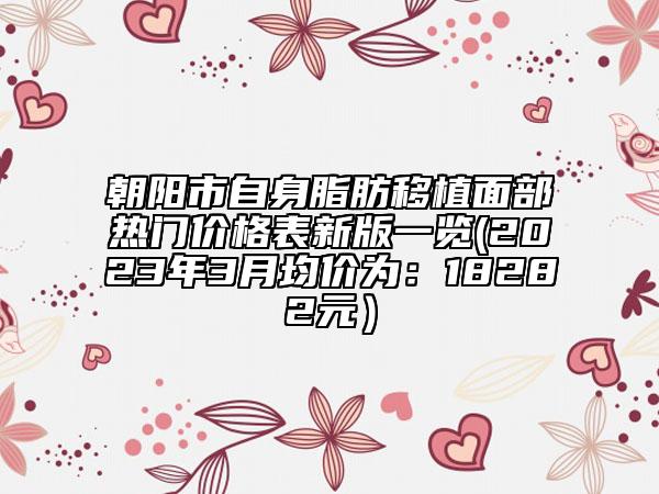 朝阳市自身脂肪移植面部热门价格表新版一览(2023年3月均价为：18282元）