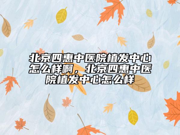北京四惠中医院植发中心怎么样啊，北京四惠中医院植发中心怎么样