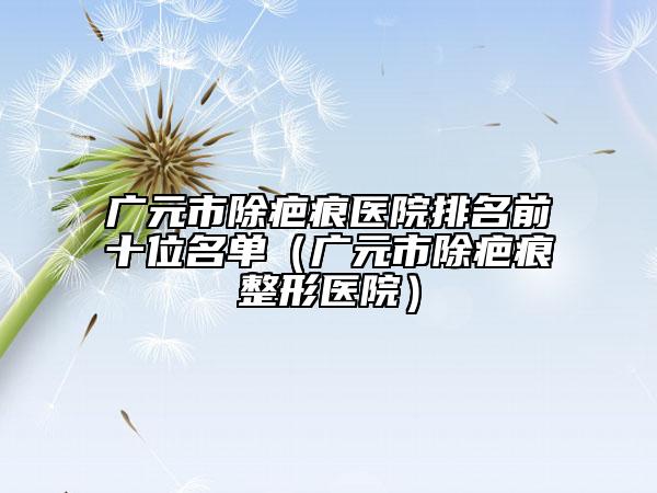广元市除疤痕医院排名前十位名单（广元市除疤痕整形医院）
