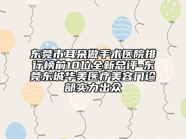 东莞市耳朵做手术医院排行榜前10位全新总评-东莞东城华美医疗美容门诊部实力出众