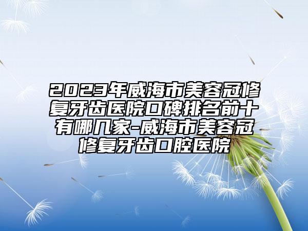 2023年威海市美容冠修复牙齿医院口碑排名前十有哪几家-威海市美容冠修复牙齿口腔医院