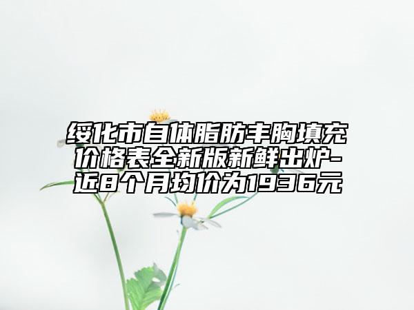 绥化市自体脂肪丰胸填充价格表全新版新鲜出炉-近8个月均价为1936元