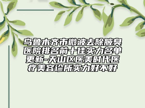 乌鲁木齐市微波去除腋臭医院排名前十佳实力名单更新-天山区医美时代医疗美容诊所实力好不好