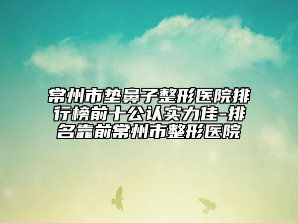 常州市垫鼻子整形医院排行榜前十公认实力佳-排名靠前常州市整形医院