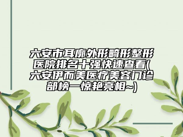 六安市耳廓外形畸形整形医院排名十强快速查看(六安伊而美医疗美容门诊部榜一惊艳亮相~)
