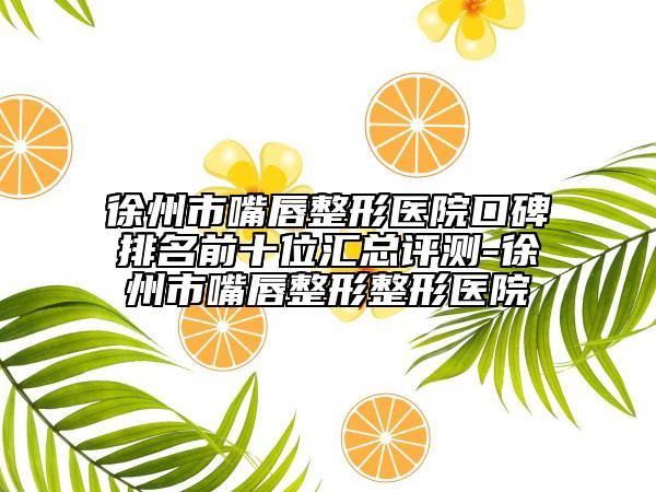 徐州市嘴唇整形医院口碑排名前十位汇总评测-徐州市嘴唇整形整形医院
