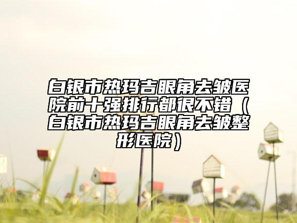 白银市热玛吉眼角去皱医院前十强排行都很不错（白银市热玛吉眼角去皱整形医院）