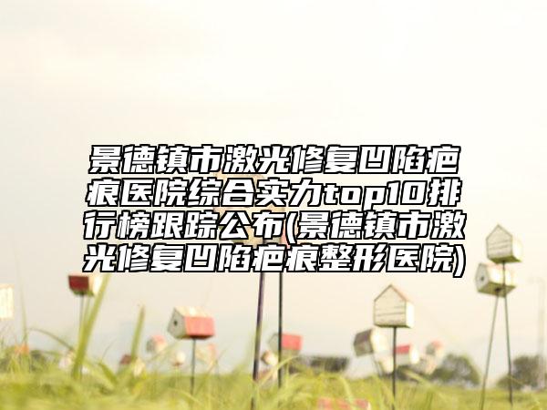 景德镇市激光修复凹陷疤痕医院综合实力top10排行榜跟踪公布(景德镇市激光修复凹陷疤痕整形医院)