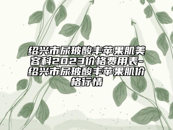 绍兴市尿玻酸丰苹果肌美容科2023价格费用表-绍兴市尿玻酸丰苹果肌价格行情