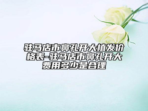 驻马店市鼻孔开大植发价格表-驻马店市鼻孔开大费用多少是合理