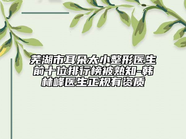 芜湖市耳朵太小整形医生前十位排行榜被熟知-韩林峰医生正规有资质