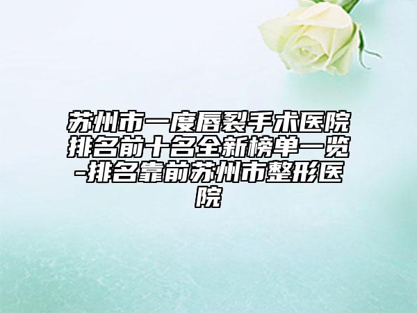 苏州市一度唇裂手术医院排名前十名全新榜单一览-排名靠前苏州市整形医院