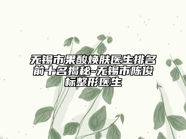 无锡市果酸焕肤医生排名前十名揭秘-无锡市陈俊标整形医生