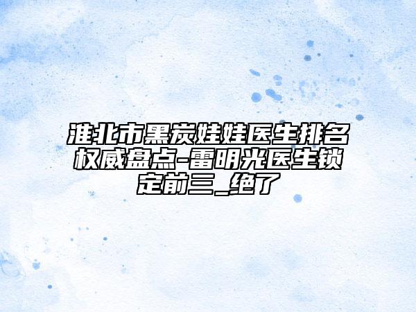 淮北市黑炭娃娃医生排名权威盘点-雷明光医生锁定前三_绝了