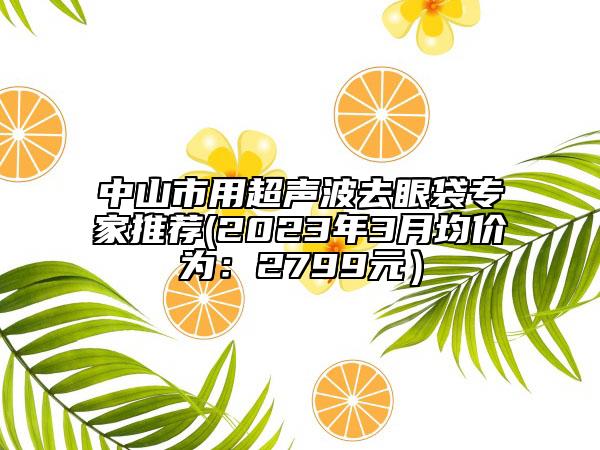 中山市用超声波去眼袋专家推荐(2023年3月均价为：2799元）