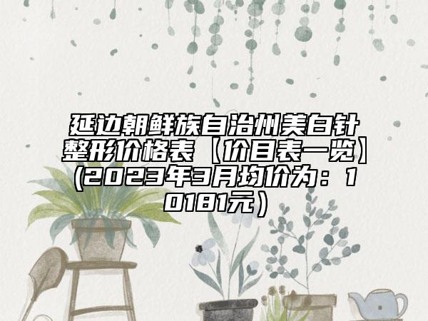 延边朝鲜族自治州美白针整形价格表【价目表一览】(2023年3月均价为：10181元）